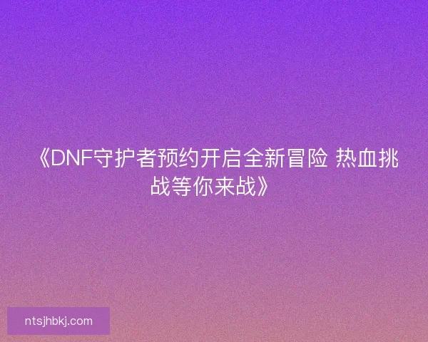 《DNF守护者预约开启全新冒险 热血挑战等你来战》