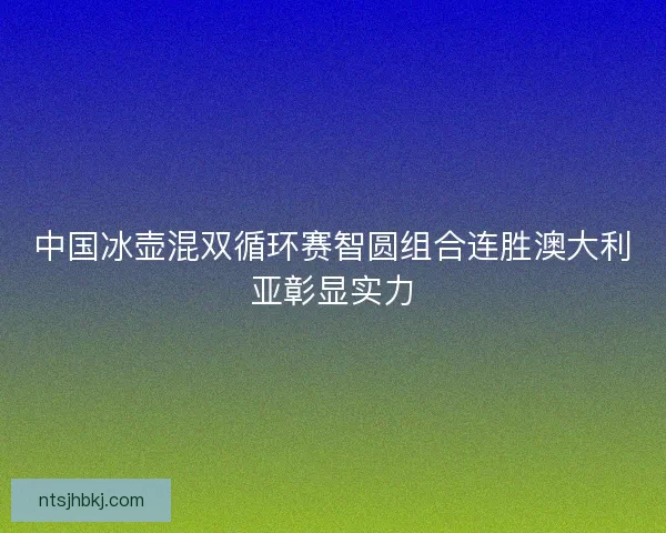 中国冰壶混双循环赛智圆组合连胜澳大利亚彰显实力