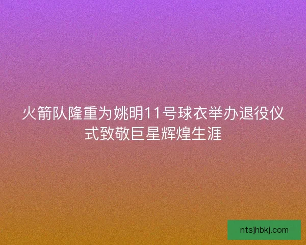 火箭队隆重为姚明11号球衣举办退役仪式致敬巨星辉煌生涯