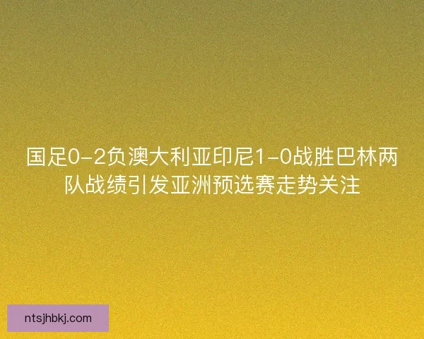 国足0-2负澳大利亚印尼1-0战胜巴林两队战绩引发亚洲预选赛走势关注