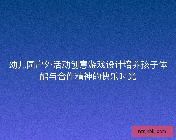 幼儿园户外活动创意游戏设计培养孩子体能与合作精神的快乐时光