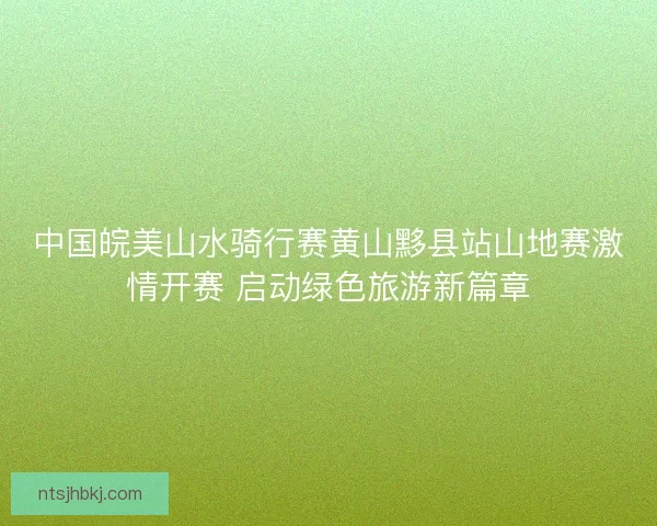 中国皖美山水骑行赛黄山黟县站山地赛激情开赛 启动绿色旅游新篇章