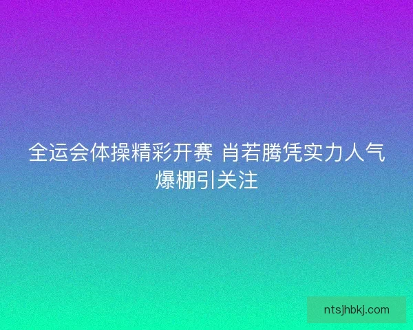全运会体操精彩开赛 肖若腾凭实力人气爆棚引关注